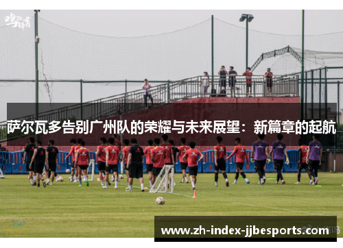 萨尔瓦多告别广州队的荣耀与未来展望：新篇章的起航