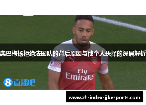 奥巴梅扬拒绝法国队的背后原因与他个人抉择的深层解析