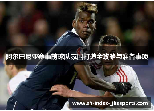 阿尔巴尼亚赛事前球队氛围打造全攻略与准备事项