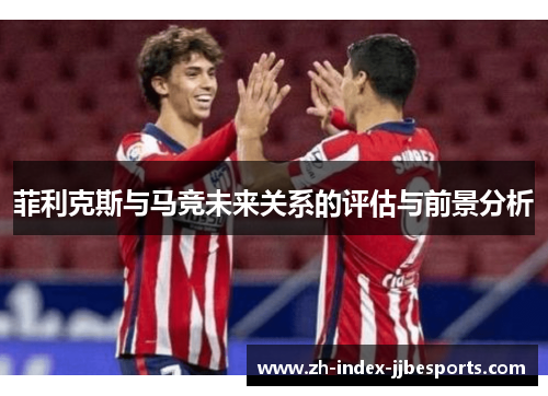 菲利克斯与马竞未来关系的评估与前景分析