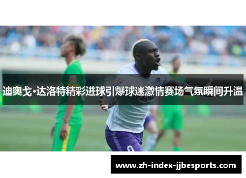 迪奥戈·达洛特精彩进球引爆球迷激情赛场气氛瞬间升温