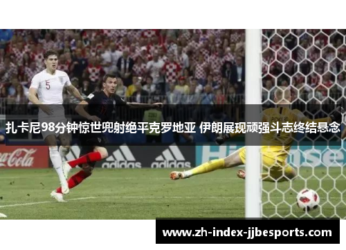 扎卡尼98分钟惊世兜射绝平克罗地亚 伊朗展现顽强斗志终结悬念