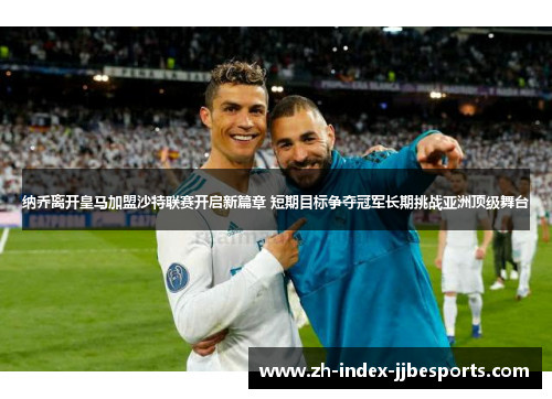 纳乔离开皇马加盟沙特联赛开启新篇章 短期目标争夺冠军长期挑战亚洲顶级舞台